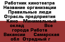 Работник кинотеатра › Название организации ­ Правильные люди › Отрасль предприятия ­ Кино › Минимальный оклад ­ 20 000 - Все города Работа » Вакансии   . Самарская обл.,Отрадный г.